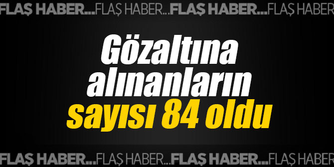 Gözaltına alınanların sayısı 84 oldu
