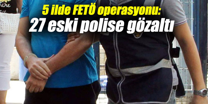 5 ilde FETÖ operasyonu: 27 eski polise gözaltı
