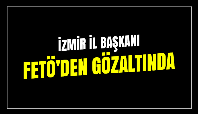 O partinin İzmir İl Başkanı FETö'den gözaltına alındı