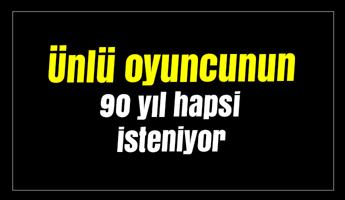 Ünlü oyuncunun 90 yıl hapsi isteniyor