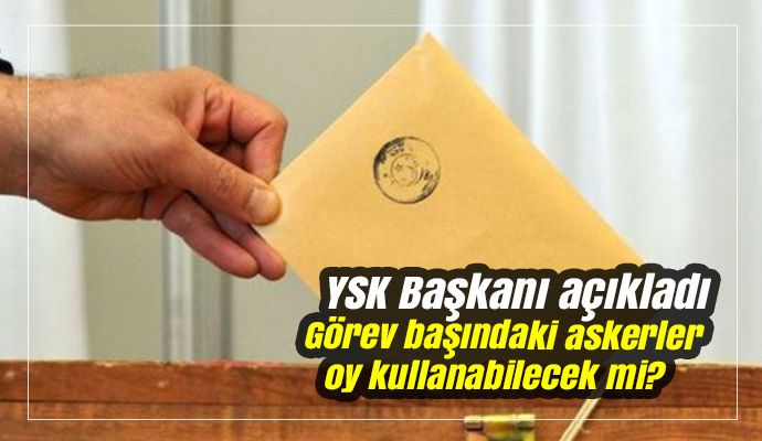 YSK Başkanı açıkladı! Görev başındaki askerler oy kullanabilecek mi?