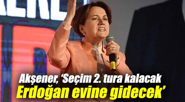Akşener, ‘Seçim 2. tura kalacak Erdoğan evine gidecek’