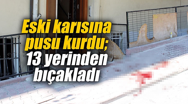 Eski karısına pusu kurdu; 13 yerinden bıçakladı