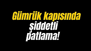 Gümrük kapısında şiddetli patlama!