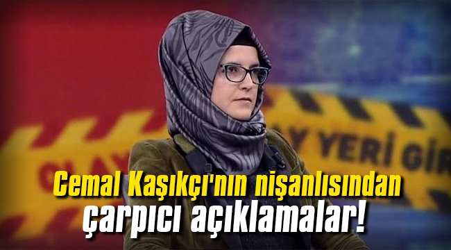 Cemal Kaşıkçı'nın nişanlısında çarpıcı açıklamalar!