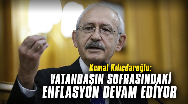 CHP Genel Başkanı Kılıçdaroğlu: Vatandaşın sofrasındaki enflasyon devam ediyor