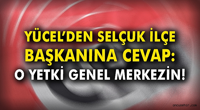 Yücel'den Selçuk ilçe başkanına cevap: O yetki Genel Merkezin!