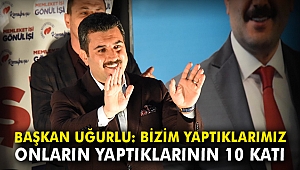 Başkan Uğurlu: Bizim yaptıklarımız onların yaptıklarının 10 katı