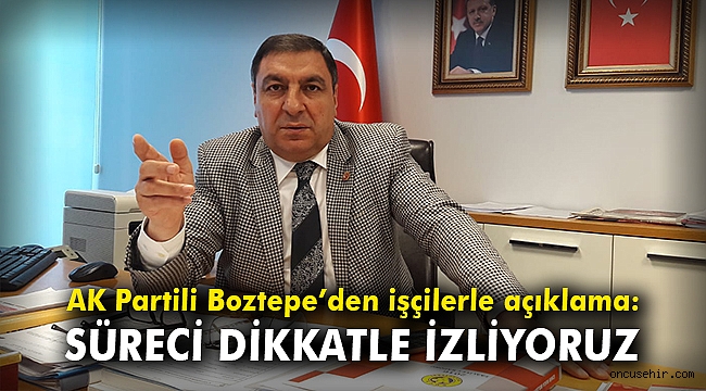 AK Partili Boztepe’den işçilerle ilgili açıklama: Süreci dikkatle izliyoruz