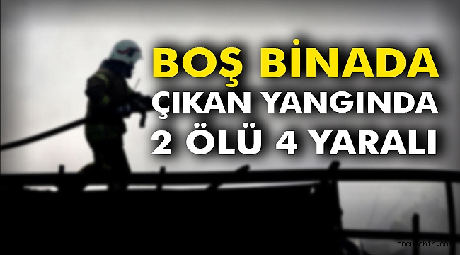 Boş binada çıkan yangında: 2 ölü 4 yaralı