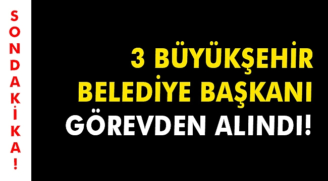 3 Büyükşehir Belediye Başkanı görevden alındı!