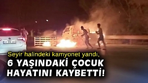 Seyir halindeki kamyonet yandı, 6 yaşındaki çocuk hayatını kaybetti