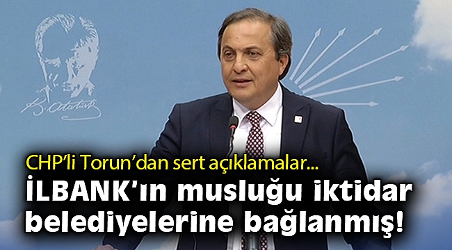 CHP'li Torun’dan sert açıklamalar: İLBANK’ın musluğu iktidar belediyelerine bağlanmış