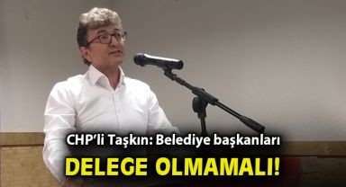 CHP’li Taşkın: Belediye başkanları delege olmamalı!
