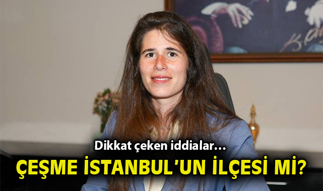 Dikkat çeken iddialar… Çeşme İstanbul’un ilçesi mi?